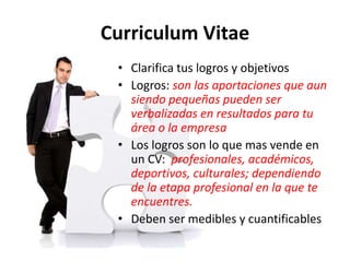 Curriculum Vitae
• Clarifica tus logros y objetivos
• Logros: son las aportaciones que aun
siendo pequeñas pueden ser
verbalizadas en resultados para tu
área o la empresa
• Los logros son lo que mas vende en
un CV: profesionales, académicos,
deportivos, culturales; dependiendo
de la etapa profesional en la que te
encuentres.
• Deben ser medibles y cuantificables
 