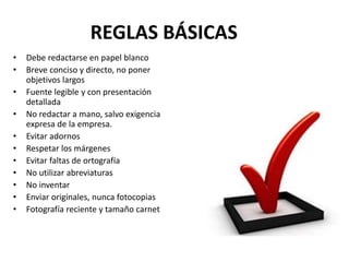 REGLAS BÁSICAS
• Debe redactarse en papel blanco
• Breve conciso y directo, no poner
objetivos largos
• Fuente legible y con presentación
detallada
• No redactar a mano, salvo exigencia
expresa de la empresa.
• Evitar adornos
• Respetar los márgenes
• Evitar faltas de ortografía
• No utilizar abreviaturas
• No inventar
• Enviar originales, nunca fotocopias
• Fotografía reciente y tamaño carnet
 
