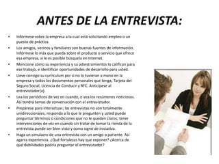 ANTES DE LA ENTREVISTA:
• Infórmese sobre la empresa a la cual está solicitando empleo o un
puesto de práctica.
• Los amigos, vecinos y familiares son buenas fuentes de información.
Infórmese lo más que pueda sobre el producto o servicio que ofrece
esa empresa, si le es posible búsquela en Internet.
• Mencione cómo su experiencia y su adiestramientos lo califican para
ese trabajo, e identificar oportunidades de desarrollo para usted.
• Lleve consigo su currículum por si no lo tuvieran a mano en la
empresa y todos los documentos personales que tenga, Tarjeta del
Seguro Social, Licencia de Conducir y RFC. Anticípese al
entrevistador(a).
• Lea los periódicos de vez en cuando, o vea los resúmenes noticiosos.
Así tendrá temas de conversación con el entrevistador.
• Prepárese para interactuar; las entrevistas no son totalmente
unidireccionales, responda a lo que le pregunten y usted puede
preguntar términos o condiciones que no le queden claros; tener
intervenciones de vez en cuando sin tratar de tomar la rienda de la
entrevista puede ser bien visto y como signo de iniciativa.
• Haga un simulacro de una entrevista con un amigo o pariente. Así
agarra experiencia. ¿Qué fortalezas hay que exponer? ¿Acerca de
qué debilidades podría preguntar el entrevistador?
 