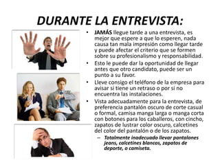 DURANTE LA ENTREVISTA:
• JAMÁS llegue tarde a una entrevista, es
mejor que espere a que lo esperen, nada
causa tan mala impresión como llegar tarde
y puede afectar el criterio que se formen
sobre su profesionalismo y responsabilidad.
• Esto le puede dar la oportunidad de llegar
antes que otro candidato, puede ser un
punto a su favor.
• Lleve consigo el teléfono de la empresa para
avisar si tiene un retraso o por si no
encuentra las instalaciones.
• Vista adecuadamente para la entrevista, de
preferencia pantalón oscuro de corte casual
o formal, camisa manga larga o manga corta
con botones para los caballeros, con cincho,
zapatos de lustrar color oscuro, calcetines
del color del pantalón o de los zapatos.
– Totalmente inadecuado llevar pantalones
jeans, calcetines blancos, zapatos de
deporte, o camiseta.
 