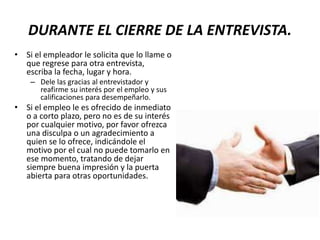 DURANTE EL CIERRE DE LA ENTREVISTA.
• Si el empleador le solicita que lo llame o
que regrese para otra entrevista,
escriba la fecha, lugar y hora.
– Dele las gracias al entrevistador y
reafirme su interés por el empleo y sus
calificaciones para desempeñarlo.
• Si el empleo le es ofrecido de inmediato
o a corto plazo, pero no es de su interés
por cualquier motivo, por favor ofrezca
una disculpa o un agradecimiento a
quien se lo ofrece, indicándole el
motivo por el cual no puede tomarlo en
ese momento, tratando de dejar
siempre buena impresión y la puerta
abierta para otras oportunidades.
 