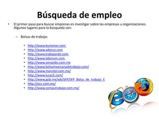 Búsqueda de empleo
• El primer paso para buscar empresas es investigar sobre las empresas u organizaciones.
Algunos lugares para la búsqueda son:
– Bolsas de trabajo:
• http://www.bumeran.com
• http://www.adecco.com
• http://www.trabajando.com
• http://www.laborum.com
• http://www.zonajobs.com.mx
• http://www.bolsamexicanadetrabajo.com/
• http://www.monster.com.mx/
• http://www.lucas5.com/
• http://www.gob.mx/wb/SFP/SFP_Bolsa_de_trabajo_E
• http://occ.com.mx/
• http://www.computrabajo.com.mx/
 