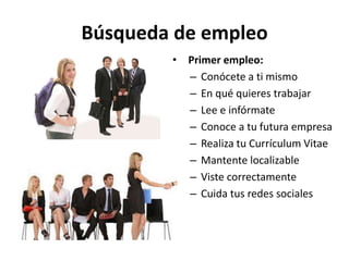 Búsqueda de empleo
• Primer empleo:
– Conócete a ti mismo
– En qué quieres trabajar
– Lee e infórmate
– Conoce a tu futura empresa
– Realiza tu Currículum Vitae
– Mantente localizable
– Viste correctamente
– Cuida tus redes sociales
 
