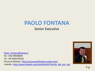 PAOLO FONTANA Senior Executive Paolo_Fontana@yahoo.it Tel. +356 99040694 Tel .+39 3404729232  Personal Website  http://www.paolofontana.webs.com/ Linkedin  http://www.linkedin.com/profile/edit?trk=hb_tab_pro_top 1 