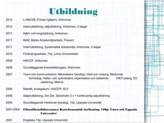 Utbildning
2012        L-ABCDE (Första hjälpen), Anticimex

2012        Internutbildning, säljutbildning, Anticimex, 2 dagar

2011        Hjärt- och lungräddning, Anticimex

2011        BAM, Bättre Arbetsmiljöarbete, Prevent

2011        Internutbildning, Systematisk arbetsmiljö, Anticimex, 2 dagar

2010        Förändingsarbete, 7hp, Linne Universitetet

2008        HACCP, Anticimex

2008        Grundläggande livsmedelshygien, Anticimex

2007        Team och kommunikation, Människans fysiologi, Vård och omsorg, Medicinsk
               termiologi, Hälso- och sjukvårdens organisation och beteende,  14KY-poäng, EC
                        utbildning, Malmö

2006        Maträtt, endagskurs i HACCP, SLV

2006        Säljarutbildning, Din Del, Stockholm 2 v + kontinuerlig säljutbildning

2004        Grundläggande medicinsk fysiologi, 10p, Uppsala Universitet

2001-2004   Filosofikandidatexamen Kostekonomisk inriktning, 120p, Umeå och Uppsala
                       Universitet

2001        Engelska 15p, Uppsala Universitet
 