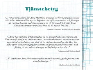 Tjänstebetyg
"...I rollen som säljare har Anna Marklund ansvarat för försäljningsprocessens
 alla delar. Arbetet ställer mycket höga krav på affärsmannaskap och förmåga
      att etablera kontakt med sin omgivning på ett förtroendefullt sätt. Anna
            Marklund har motsvarat dessa krav på ett mycket bra sätt..."
                                            Platschef, Anticimex, Miljö och hygien, Uppsala



 "...Anna har sköt sina arbetsuppgifter på ett ansvarsfullt och noggrant sätt.
Hon har haft lätt för att samarbeta med sina arbetskamrater. Anna har varit en
  uppskattad medarbetare som visat ett trevligt och kamratligt sätt. Hon har
 alltid utfört sina arbetsuppgifter snabbt och effektivt samt även kommit med
           förslag på nya, bättre lösningar på befintliga arbetssätt..."
                                                           Produktionschef, Medirest, Lund



"...Vi uppskattar Anna för hennes mycket ambitiösa arbete, glada person samt
                              sociala förmåga..."
                                                            VD, Storköksbyrån, Stockholm
 