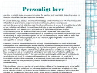 Personligt brev
Jag söker nu ett jobb där jag utmanas och utvecklas. Det jag söker är ett kreativt jobb där jag får använda min
utbildning, mina erfarenheter samt personliga egenskaper.

De senaste åren har jag jobbat på Anticimex. Där började jag som livsmedelstekniker och mina arbetsuppgifter
skiftade från att göra revisioner, inspektioner av livsmedelslokaler, utforma kundanpassade
egenkontrollprogram och att hålla utbildningar. Som livsmedelstekniker så ser man till att avtalskunderna håller
en hög kvalitet inom allt gällande livsmedelshygien (märkning av varor, personlig hygien, utbildning,
skadedjurssäkring mm). Någonting som jag är stolt över är då Uppsalakontoret vann en intern
förbättringstävlingen där alla Anticimexkontor i Sverige deltog. Jag skickade personligen in flest
förbättringsförlag (70st) och vårt kontor vann! Det som är viktigt för mig är att helheten fungerar och jag tycker
att det är viktigt att hjälpa varandra och ge stöd och tips ifall det kan behövas. Jag har lätt för att arbeta med
datorer och lär mig lätt olika dataprogram, det är inte sällan som jag har fungerat lite som en inofficiell
datasupport för de närmaste kollegorna.

Efter att ha jobbat som livsmedelstekniker i två år fick jag chansen att få jobba som säljare av Anticimex
företagstjänster inom livsmedelshygien, skadedjurssäkring, systematiskt brandskyddsarbete och systematiskt
arbetsmiljöarbete. Under denna tid så lärde jag mig mycket inom respektive tjänst och även hur viktigt det är att
jobba förebyggande när det gäller säkerhet. Det jag gillade på Anticimex var att få vara delaktig genom att
bland annat planera och ta fram utskick för säljkampanjer samt att ta fram och hålla olika utbildningar -
”Märkning av förpackade livsmedel”, ”Hitta i egenkontrollen”, skräddarsydda utbildningar för enskilda kunder
samt inskolning och kickoff för nya säljare på Uppsalakontoret. Jag var även med i ett projekt där vi
kontrollerade märkning på barnmatsburkar så att de stämde överens med märkningsföreskrifterna. Jag har
även tagit fram en mall för egenkontrollprogram som motsvarar kraven för certifieringen ”IP
livsmedelsförädling”.

Från mina tidigare yrken, som bland annat konsult, utbildare, säljare och kundserviceansvarig, så har jag fått
mycket vana att både ta kontakt med nya människor (kunder och via nätverk) samt att vägleda och hjälpa
kunder med olika problem. Jag tycker om att hitta lösningar och att leverera tjänster som ger kunderna ökad
 