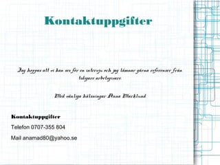 Kontaktuppgifter


  Jag hoppas att vi kan ses för en intervju och jag lämnar gärna referenser från
                               tidigare arbetsgivare.


                   Med vänliga hälsningar Anna Marklund


Kontaktuppgifter
Telefon 0707-355 804
Mail anamad80@yahoo.se
 