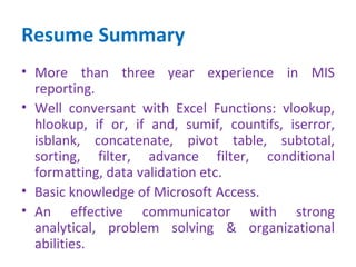 Resume Summary
• More than three year experience in MIS
  reporting.
• Well conversant with Excel Functions: vlookup,
  hlookup, if or, if and, sumif, countifs, iserror,
  isblank, concatenate, pivot table, subtotal,
  sorting, filter, advance filter, conditional
  formatting, data validation etc.
• Basic knowledge of Microsoft Access.
• An effective communicator with strong
  analytical, problem solving & organizational
  abilities.
 