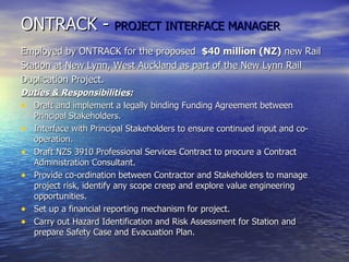 ONTRACK -  PROJECT INTERFACE MANAGER Employed by ONTRACK for the proposed  $40 million (NZ)  new Rail Station at New Lynn, West Auckland as part of the New Lynn Rail  Duplication Project. Duties & Responsibilities: Draft and implement a legally binding Funding Agreement between Principal Stakeholders. Interface with Principal Stakeholders to ensure continued input and co-operation. Draft NZS 3910 Professional Services Contract to procure a Contract Administration Consultant. Provide co-ordination between Contractor and Stakeholders to manage project risk, identify any scope creep and explore value engineering opportunities. Set up a financial reporting mechanism for project. Carry out Hazard Identification and Risk Assessment for Station and prepare Safety Case and Evacuation Plan. 