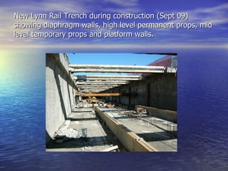 New Lynn Rail Trench during construction (Sept 09) showing diaphragm walls, high level permanent props, mid level temporary props and platform walls. 