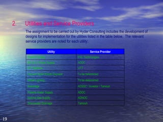2. Utilities and Service Providers The assignment to be carried out by Hyder Consulting includes the development of designs for implementation for the utilities listed in the table below.  The relevant service providers are noted for each utility: Utility Service Provider District Cooling PAL Technologies MV & LV Power Supply ADDC ICT Systems UTT Vacuum Solid Waste Disposal To be determined Street Lighting To be determined Sewerage ADSSC / Investor / Tamouh Potable Water Supply ADDC Natural Gas Supply ADNOC Stormwater Drainage Tamouh 