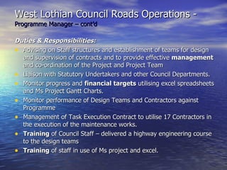 West Lothian Council Roads Operations -   Programme Manager – cont’d Duties & Responsibilities: Advising on Staff structures and establishment of teams for design and supervision of contracts and to provide effective  management  and co-ordination of the Project and Project Team Liaison with Statutory Undertakers and other Council Departments. Monitor progress and  financial targets  utilising excel spreadsheets and Ms Project Gantt Charts. Monitor performance of Design Teams and Contractors against Programme Management of Task Execution Contract to utilise 17 Contractors in the execution of the maintenance works. Training  of Council Staff – delivered a highway engineering course to the design teams Training  of staff in use of Ms project and excel. 