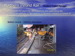 Northern Ireland Rail -  Resident Project Manager Responsible for planning, administering and supervising the Contract to upgrade 22 No. stations in Northern Ireland on behalf of Northern Ireland Rail. Belfast Central – Platform Alterations 