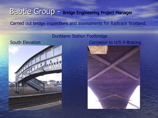 Babtie Group -  Bridge Engineering Project Manager Carried out bridge inspections and assessments for Railtrack Scotland. Dunblane Station Footbridge South Elevation Corrosion to U/S X-Bracing 