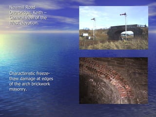 Newmill Road Overbridge, Keith – General view of the West elevation. Characteristic freeze-thaw damage at edges of the arch brickwork masonry. 