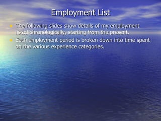 Employment List The following slides show details of my employment listed chronologically, starting from the present. Each employment period is broken down into time spent on the various experience categories. 