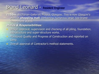 Brand Leonard -  Resident Engineer £150m,  Buchanan Galleries Project, Glasgow. This is now Glasgow’s premier  shopping mall , containing numerous large, top-brand department stores. Duties & Responsibilities: Design approval, supervision and checking of all piling, foundation, sub-structure and super-structure works. Monitored Quality and Progress of Construction and reported on same. Overall approval of Contractor’s method statements. 