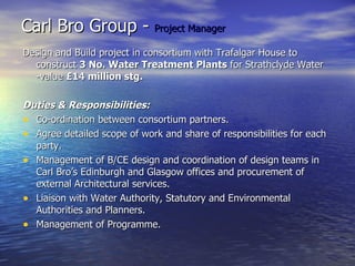 Carl Bro Group -  Project Manager Design and Build project in consortium with Trafalgar House to construct  3 No. Water Treatment Plants  for Strathclyde Water -value  £14 million stg.   Duties & Responsibilities: Co-ordination between consortium partners. Agree detailed scope of work and share of responsibilities for each party. Management of B/CE design and coordination of design teams in Carl Bro’s Edinburgh and Glasgow offices and procurement of external Architectural services. Liaison with Water Authority, Statutory and Environmental Authorities and Planners. Management of Programme. 