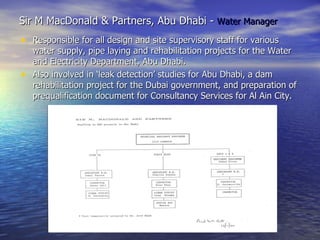 Sir M MacDonald & Partners, Abu Dhabi -  Water Manager Responsible for all design and site supervisory staff for various water supply, pipe laying and rehabilitation projects for the Water and Electricity Department, Abu Dhabi.  Also involved in ‘leak detection’ studies for Abu Dhabi, a dam rehabilitation project for the Dubai government, and preparation of prequalification document for Consultancy Services for Al Ain City.  
