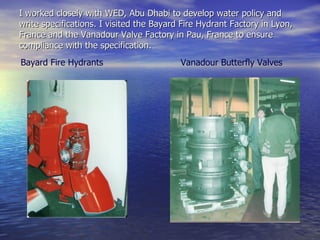I worked closely with WED, Abu Dhabi to develop water policy and write specifications. I visited the Bayard Fire Hydrant Factory in Lyon, France and the Vanadour Valve Factory in Pau, France to ensure compliance with the specification.  Bayard Fire Hydrants Vanadour Butterfly Valves 