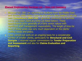 Elwood Engineering Services Ltd – Own Ltd Company   Between Oct 1991 (on returning to Scotland from the Middle East) and January 2006 when I took up the post in New Zealand I ran my own  Consultancy   (EES Ltd) . I generally contracted my services out to one major client at a time (as listed below). These appointments were generally of a fairly senior nature with significant staff management responsibility. The length of time for each of these posts was very much dependent on the clients’ staffing needs and policy.  I also carried out work on an ongoing basis for a considerable number of smaller clients, particularly for  Structural and Civil Designs . I received regular commissions for  Tender Preparation and   Assessment  and also for  Claims Evaluation and Reporting . 