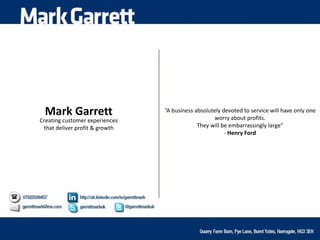 Mark Garrett
Creating customer experiences
that deliver profit & growth
“A business absolutely devoted to service will have only one
worry about profits.
They will be embarrassingly large”
- Henry Ford
 