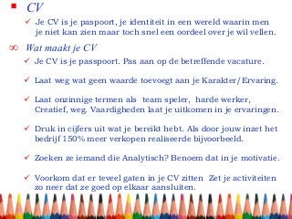  CV
 Je CV is je paspoort, je identiteit in een wereld waarin men
je niet kan zien maar toch snel een oordeel over je wil vellen.
∞ Wat maakt je CV
 Je CV is je passpoort. Pas aan op de betreffende vacature.
 Laat weg wat geen waarde toevoegt aan je Karakter/Ervaring.
 Laat onzinnige termen als team speler, harde werker,
Creatief, weg. Vaardigheden laat je uitkomen in je ervaringen.
 Druk in cijfers uit wat je bereikt hebt. Als door jouw inzet het
bedrijf 150% meer verkopen realiseerde bijvoorbeeld.
 Zoeken ze iemand die Analytisch? Benoem dat in je motivatie.
 Voorkom dat er teveel gaten in je CV zitten Zet je activiteiten
zo neer dat ze goed op elkaar aansluiten.
 