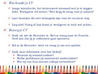∞ Wat kraakt je CV
∞ Bezorg je CV
 Lange introductie; het interesseert niemand wat je te zeggen
hebt. Werkgever wil weten: “Wat krijg ik terug voor je salaris?
 Laat baantjes die niet belangrijk zijn voor de vacature weg.
 Lieg niet! Vroeg of laat komt je werkgever er toch wel achter.
 Zoek uit wie de Recruiter is. Bel en vraag naar de Functie.
Geef aan dat jij je sollicitatie gaat opsturen.
 Bel je de Recruiter later en vraag je om een update.
 Zoek naar informatie over het bedrijf:
 Waarom zij iemand zoeken?
 Welke problemen zij momenteel ondervinden?
 Wat zij van hun nieuwe collega verwachten?
 