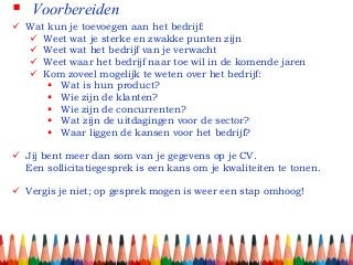  Voorbereiden
 Wat kun je toevoegen aan het bedrijf:
 Weet wat je sterke en zwakke punten zijn
 Weet wat het bedrijf van je verwacht
 Weet waar het bedrijf naar toe wil in de komende jaren
 Kom zoveel mogelijk te weten over het bedrijf:
 Wat is hun product?
 Wie zijn de klanten?
 Wie zijn de concurrenten?
 Wat zijn de uitdagingen voor de sector?
 Waar liggen de kansen voor het bedrijf?
 Jij bent meer dan som van je gegevens op je CV.
Een sollicitatiegesprek is een kans om je kwaliteiten te tonen.
 Vergis je niet; op gesprek mogen is weer een stap omhoog!
 