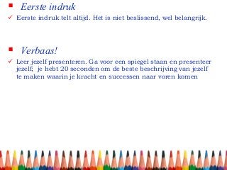  Eerste indruk
 Verbaas!
 Eerste indruk telt altijd. Het is niet beslissend, wel belangrijk.
 Leer jezelf presenteren. Ga voor een spiegel staan en presenteer
jezelf; je hebt 20 seconden om de beste beschrijving van jezelf
te maken waarin je kracht en successen naar voren komen
 