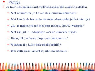  Vraag!
 Je kunt een gesprek niet verlaten zonder zelf vragen te stellen:
 Wat verwachten jullie van de nieuwe medewerker?
 Wat kan ik de komende maanden doen zodat jullie trots zijn?
 Zal ik moete hebben met deze functie? Zo JA, Waarom?
 Wat zijn jullie uitdagingen voor de komende 5 jaar?
 Doen jullie weleens dingen als team samen?
 Waarom zijn jullie trots op dit bedrijf ?
 Met welk probleem zitten jullie momenteel?
 