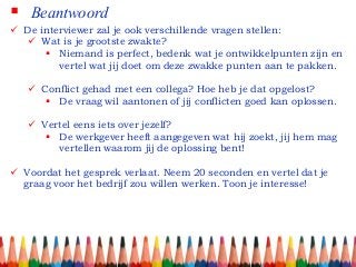  Beantwoord
 De interviewer zal je ook verschillende vragen stellen:
 Wat is je grootste zwakte?
 Niemand is perfect, bedenk wat je ontwikkelpunten zijn en
vertel wat jij doet om deze zwakke punten aan te pakken.
 Conflict gehad met een collega? Hoe heb je dat opgelost?
 De vraag wil aantonen of jij conflicten goed kan oplossen.
 Vertel eens iets over jezelf?
 De werkgever heeft aangegeven wat hij zoekt, jij hem mag
vertellen waarom jij de oplossing bent!
 Voordat het gesprek verlaat. Neem 20 seconden en vertel dat je
graag voor het bedrijf zou willen werken. Toon je interesse!
 