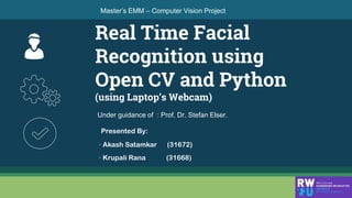Real Time Facial
Recognition using
Open CV and Python
(using Laptop’s Webcam)
Master’s EMM – Computer Vision Project
👦
Presented By:
• Akash Satamkar (31672)
• Krupali Rana (31668)
Under guidance of : Prof. Dr. Stefan Elser.
 