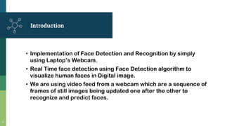 Introduction
• Implementation of Face Detection and Recognition by simply
using Laptop’s Webcam.
• Real Time face detection using Face Detection algorithm to
visualize human faces in Digital image.
• We are using video feed from a webcam which are a sequence of
frames of still images being updated one after the other to
recognize and predict faces.
2
 