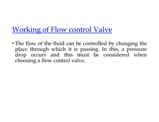 Working of Flow control Valve
• The flow of the fluid can be controlled by changing the
place through which it is passing. In this, a pressure
drop occurs and this must be considered when
choosing a flow control valve.
 