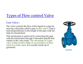 Types of Flow control Valve
Gate Valve:-
The valve controls the flow of the liquid in a pipe by
moving a flat plate called a gate or disc valve. Gate is
built perpendicular to the length of the pipe with the
help of a handwheel.
This mechanism is achieved by connecting the gate
with the handwheel through a threaded spindle that
rotates in the valve body. The advantage of a gate
valve is that it offers little or no resistance to flow
when it is fully open. It is usually made up of
gunmetal.
Animation
 
