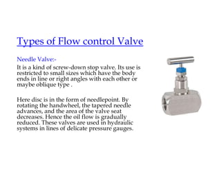 Types of Flow control Valve
Needle Valve:-
It is a kind of screw-down stop valve. Its use is
restricted to small sizes which have the body
ends in line or right angles with each other or
maybe oblique type .
Here disc is in the form of needlepoint. By
rotating the handwheel, the tapered needle
advances, and the area of the valve seat
decreases. Hence the oil flow is gradually
reduced. These valves are used in hydraulic
systems in lines of delicate pressure gauges.
 