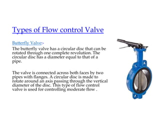 Types of Flow control Valve
Butterfly Valve:-
The butterfly valve has a circular disc that can be
rotated through one complete revolution. The
circular disc has a diameter equal to that of a
pipe.
The valve is connected across both faces by two
pipes with flanges. A circular disc is made to
rotate around an axis passing through the vertical
diameter of the disc. This type of flow control
valve is used for controlling moderate flow .
 