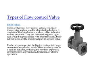 Types of Flow control Valve
Pinch Valve:-
These are types of flow control valves, which are
inexpensive and are used in almost all industries. It
consists of flexible elements such as rubber tubes for
sealing purposes. They are designed to give a tight
seal around trapped solids with their flexibility, these
rubber tubes are the moistened part in a pinch valve .
Pinch valves are perfect for liquids that contain large
amounts of suspended solids. The valve body acts as
a built-in actuator, reducing the need for expensive
operators such as pneumatic, hydraulic, or electric
operators
 