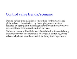 Control valve trends/scenario
During earlier time majority of throttling control valves are
globe valves ; characterized by linear plug movement and
actuated by spring-and diaphragm operators and rotary valves
are considered to be on/off shut-off devices.
Globe valves are still widely used, but their dominance is being
challenged by the less expensive rotary (ball, butter-fly, plug)
valves, which are usually actuated by the cylinder operators.
 
