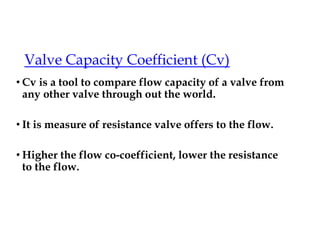 Valve Capacity Coefficient (Cv)
• Cv is a tool to compare flow capacity of a valve from
any other valve through out the world.
• It is measure of resistance valve offers to the flow.
• Higher the flow co-coefficient, lower the resistance
to the flow.
 