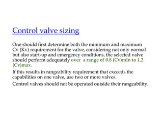 Control valve sizing
One should first determine both the minimum and maximum
Cv (Kv) requirement for the valve, considering not only normal
but also start-up and emergency conditions, the selected valve
should perform adequately over a range of 0.8 (Cv)min to 1.2
(Cv)max.
If this results in rangeability requirement that exceeds the
capabilities on one valve, use two or more valves.
Control valves should not be operated outside their rangeability.
 