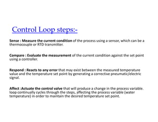 Control Loop steps:-
Sense : Measure the current condition of the process using a sensor, which can be a
thermocouple or RTD transmitter.
Compare : Evaluate the measurement of the current condition against the set point
using a controller.
Respond : Reacts to any error that may exist between the measured temperature
value and the temperature set point by generating a corrective pneumatic/electric
signal.
Affect :Actuate the control valve that will produce a change in the process variable.
loop continually cycles through the steps, affecting the process variable (water
temperature) in order to maintain the desired temperature set point.
 