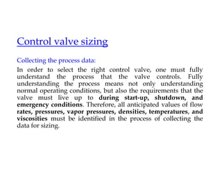Control valve sizing
Collecting the process data:
In order to select the right control valve, one must fully
understand the process that the valve controls. Fully
understanding the process means not only understanding
normal operating conditions, but also the requirements that the
valve must live up to during start-up, shutdown, and
emergency conditions. Therefore, all anticipated values of flow
rates, pressures, vapor pressures, densities, temperatures, and
viscosities must be identified in the process of collecting the
data for sizing.
 