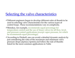 Selecting the valve characteristics
Different engineers began to develop different rules of thumb to be
used in selecting valve characteristics for the various types of
control loops. These recommendations vary in complexity.
Shinskey, for example, recommends equal percentage for
temperature control and the use of linear valves for all flow, level,
and pressure control applications (except vapor pressure, for which
he recommends equal percentage).
According to Driskell, one can avoid a detailed dynamic analysis by
just considering the ratio of the maximum and minimum valve
pressure drops (Δpmax/Δpmin) and follow the rule of thumbs
listed for the most common applications in Table
 