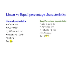 Linear vs Equal percentage characteristics
Linear characteristics
•
• Cv = m
• Cv
• But at x =0 , Cv=0
• So C =0
Cv= mx
Equal Percentage characteristics
•
• Cv = m Cv
• Cv = m
• ln =mx+c
Cv = e (mx+c)
 