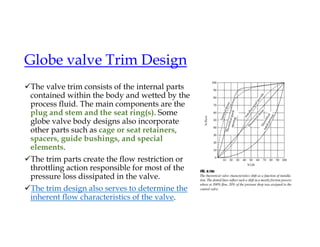 Globe valve Trim Design
The valve trim consists of the internal parts
contained within the body and wetted by the
process fluid. The main components are the
plug and stem and the seat ring(s). Some
globe valve body designs also incorporate
other parts such as cage or seat retainers,
spacers, guide bushings, and special
elements.
The trim parts create the flow restriction or
throttling action responsible for most of the
pressure loss dissipated in the valve.
The trim design also serves to determine the
inherent flow characteristics of the valve.
 