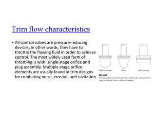• All control valves are pressure-reducing
devices; in other words, they have to
throttle the flowing fluid in order to achieve
control. The most widely used form of
throttling is with single-stage orifice and
plug assembly. Multiple-stage orifice
elements are usually found in trim designs
for combating noise, erosion, and cavitation
Trim flow characteristics
 
