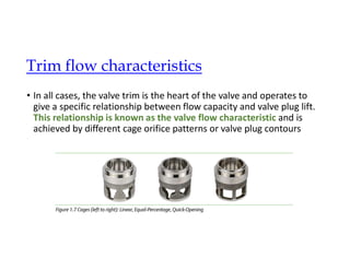 • In all cases, the valve trim is the heart of the valve and operates to
give a specific relationship between flow capacity and valve plug lift.
This relationship is known as the valve flow characteristic and is
achieved by different cage orifice patterns or valve plug contours
Trim flow characteristics
 